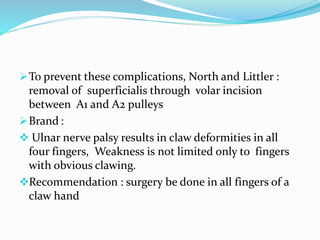 To prevent these complications, North and Littler :
removal of superficialis through volar incision
between A1 and A2 pulleys
Brand :
 Ulnar nerve palsy results in claw deformities in all
four fingers, Weakness is not limited only to fingers
with obvious clawing.
Recommendation : surgery be done in all fingers of a
claw hand
 
