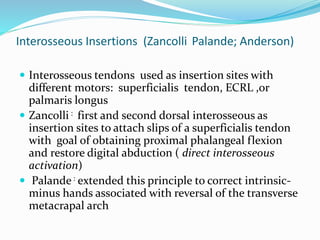Interosseous Insertions (Zancolli Palande; Anderson)
 Interosseous tendons used as insertion sites with
different motors: superficialis tendon, ECRL ,or
palmaris longus
 Zancolli : first and second dorsal interosseous as
insertion sites to attach slips of a superficialis tendon
with goal of obtaining proximal phalangeal flexion
and restore digital abduction ( direct interosseous
activation)
 Palande: extended this principle to correct intrinsic-
minus hands associated with reversal of the transverse
metacrapal arch
 