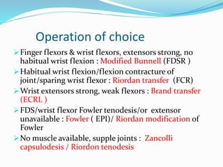 Operation of choice
Finger flexors & wrist flexors, extensors strong, no
habitual wrist flexion : Modified Bunnell (FDSR )
Habitual wrist flexion/flexion contracture of
joint/sparing wrist flexor : Riordan transfer (FCR)
Wrist extensors strong, weak flexors : Brand transfer
(ECRL )
FDS/wrist flexor Fowler tenodesis/or extensor
unavailable : Fowler ( EPI)/ Riordan modification of
Fowler
No muscle available, supple joints : Zancolli
capsulodesis / Riordon tenodesis
 