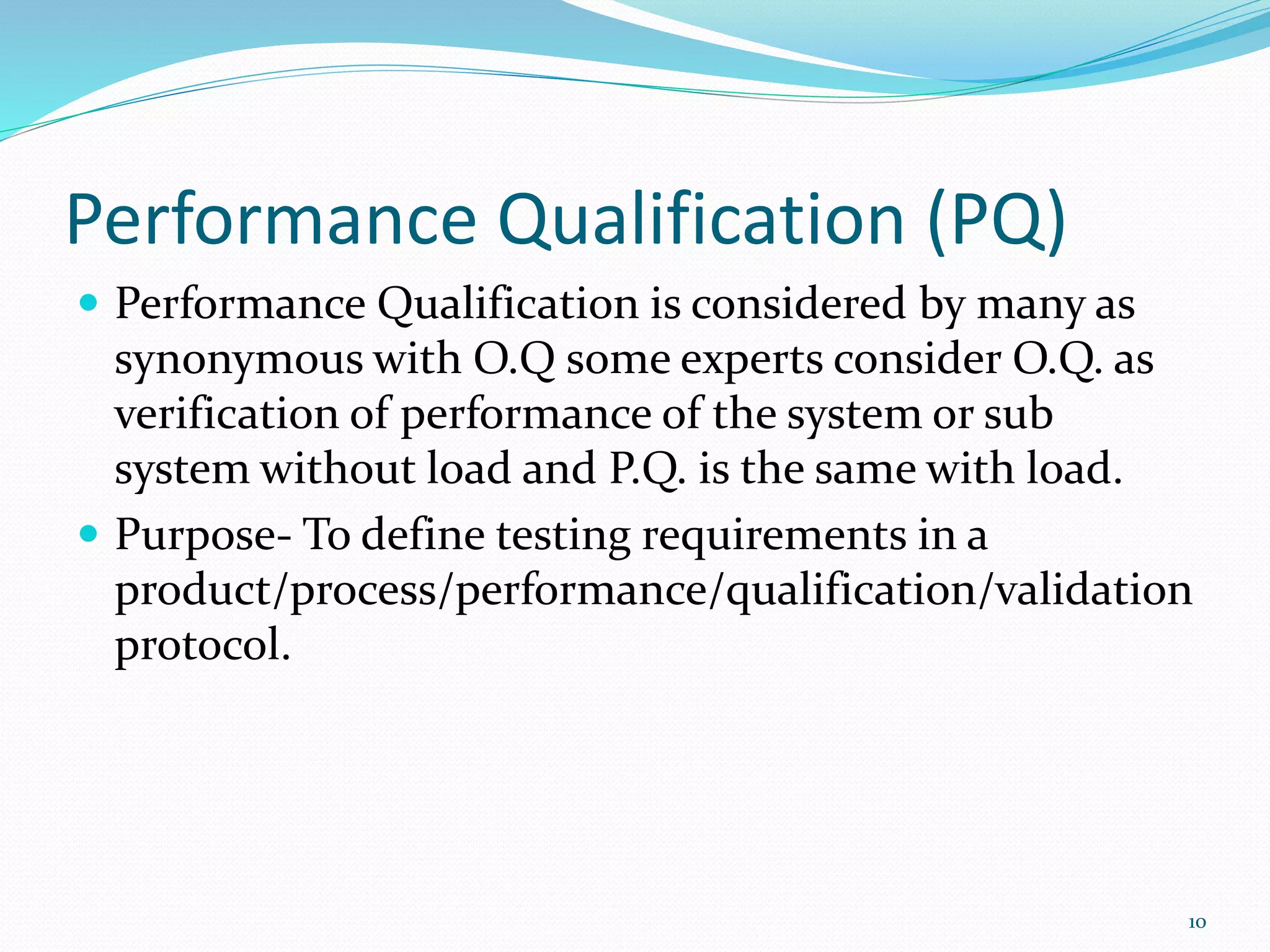 Performance Qualification (PQ)
 Performance Qualification is considered by many as
synonymous with O.Q some experts consider O.Q. as
verification of performance of the system or sub
system without load and P.Q. is the same with load.
 Purpose- To define testing requirements in a
product/process/performance/qualification/validation
protocol.
10
 