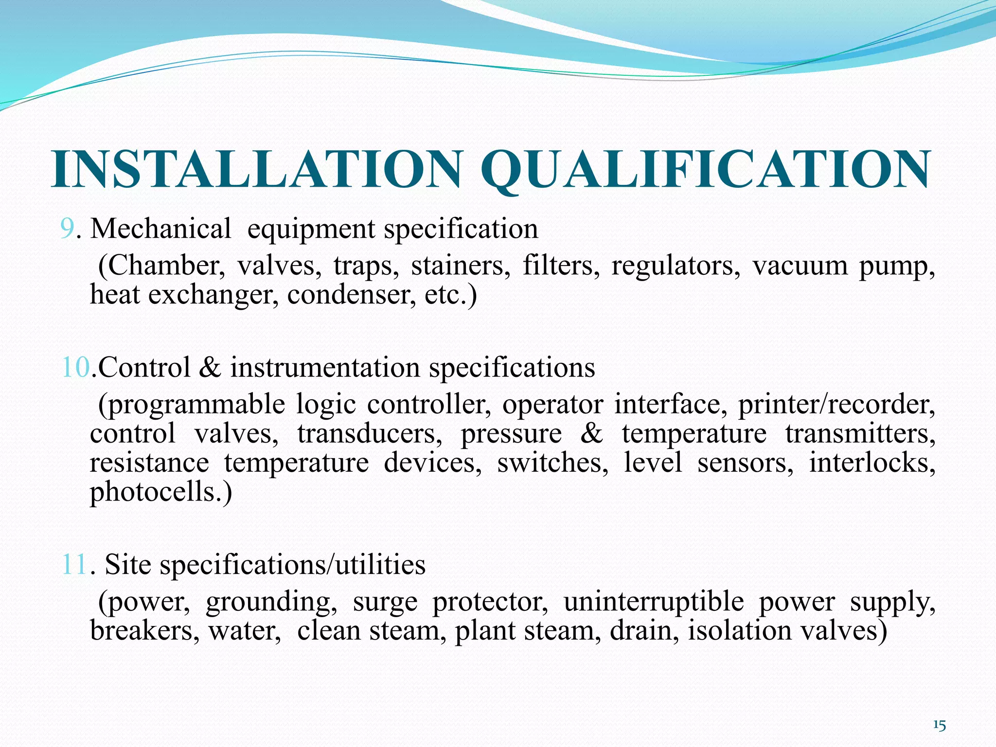 INSTALLATION QUALIFICATION
9. Mechanical equipment specification
(Chamber, valves, traps, stainers, filters, regulators, vacuum pump,
heat exchanger, condenser, etc.)
10.Control & instrumentation specifications
(programmable logic controller, operator interface, printer/recorder,
control valves, transducers, pressure & temperature transmitters,
resistance temperature devices, switches, level sensors, interlocks,
photocells.)
11. Site specifications/utilities
(power, grounding, surge protector, uninterruptible power supply,
breakers, water, clean steam, plant steam, drain, isolation valves)
15
 