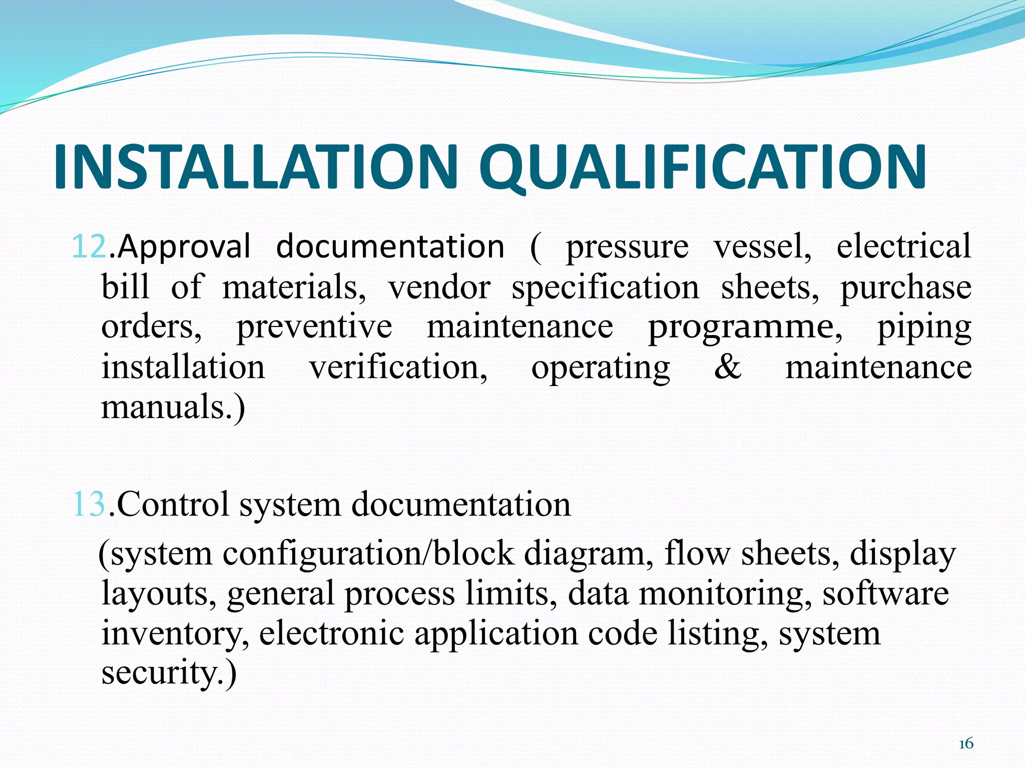 INSTALLATION QUALIFICATION
12.Approval documentation ( pressure vessel, electrical
bill of materials, vendor specification sheets, purchase
orders, preventive maintenance programme, piping
installation verification, operating & maintenance
manuals.)
13.Control system documentation
(system configuration/block diagram, flow sheets, display
layouts, general process limits, data monitoring, software
inventory, electronic application code listing, system
security.)
16
 