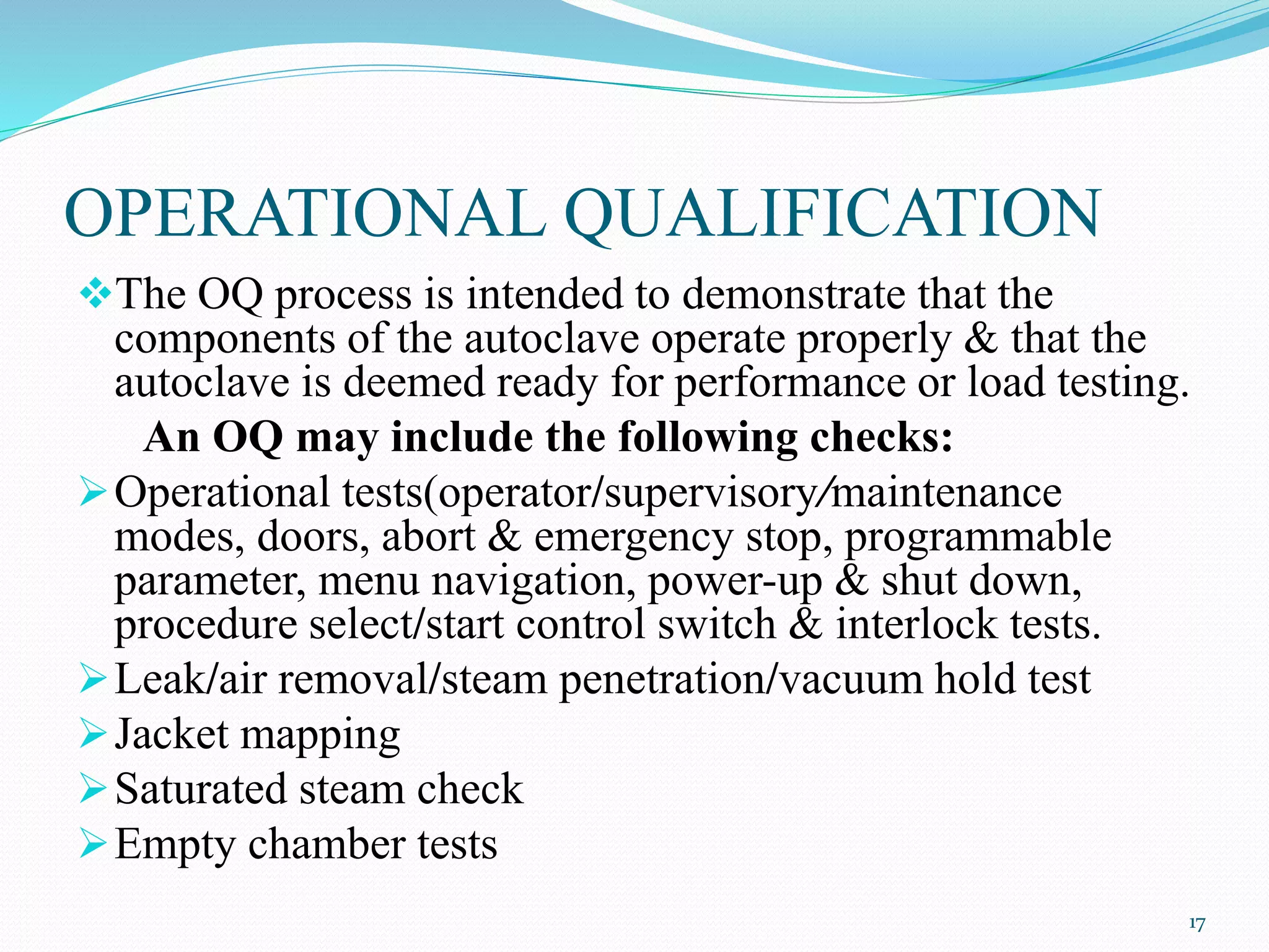 The OQ process is intended to demonstrate that the
components of the autoclave operate properly & that the
autoclave is deemed ready for performance or load testing.
An OQ may include the following checks:
Operational tests(operator/supervisory/maintenance
modes, doors, abort & emergency stop, programmable
parameter, menu navigation, power-up & shut down,
procedure select/start control switch & interlock tests.
Leak/air removal/steam penetration/vacuum hold test
Jacket mapping
Saturated steam check
Empty chamber tests
OPERATIONAL QUALIFICATION
17
 