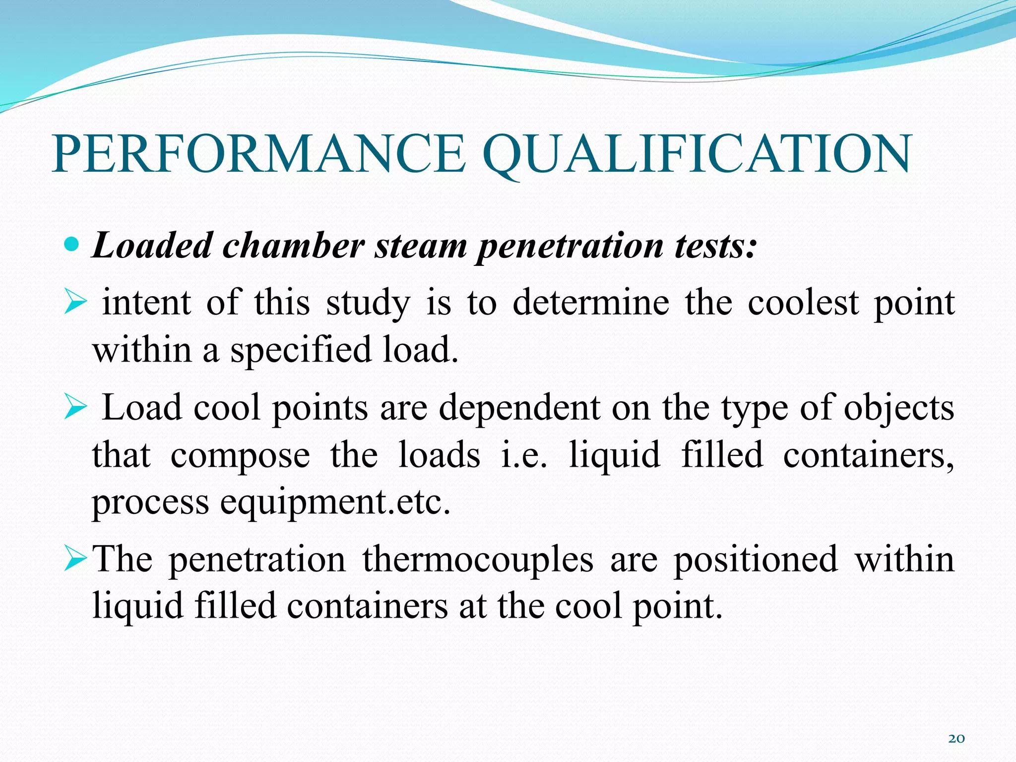 PERFORMANCE QUALIFICATION
 Loaded chamber steam penetration tests:
 intent of this study is to determine the coolest point
within a specified load.
 Load cool points are dependent on the type of objects
that compose the loads i.e. liquid filled containers,
process equipment.etc.
The penetration thermocouples are positioned within
liquid filled containers at the cool point.
20
 