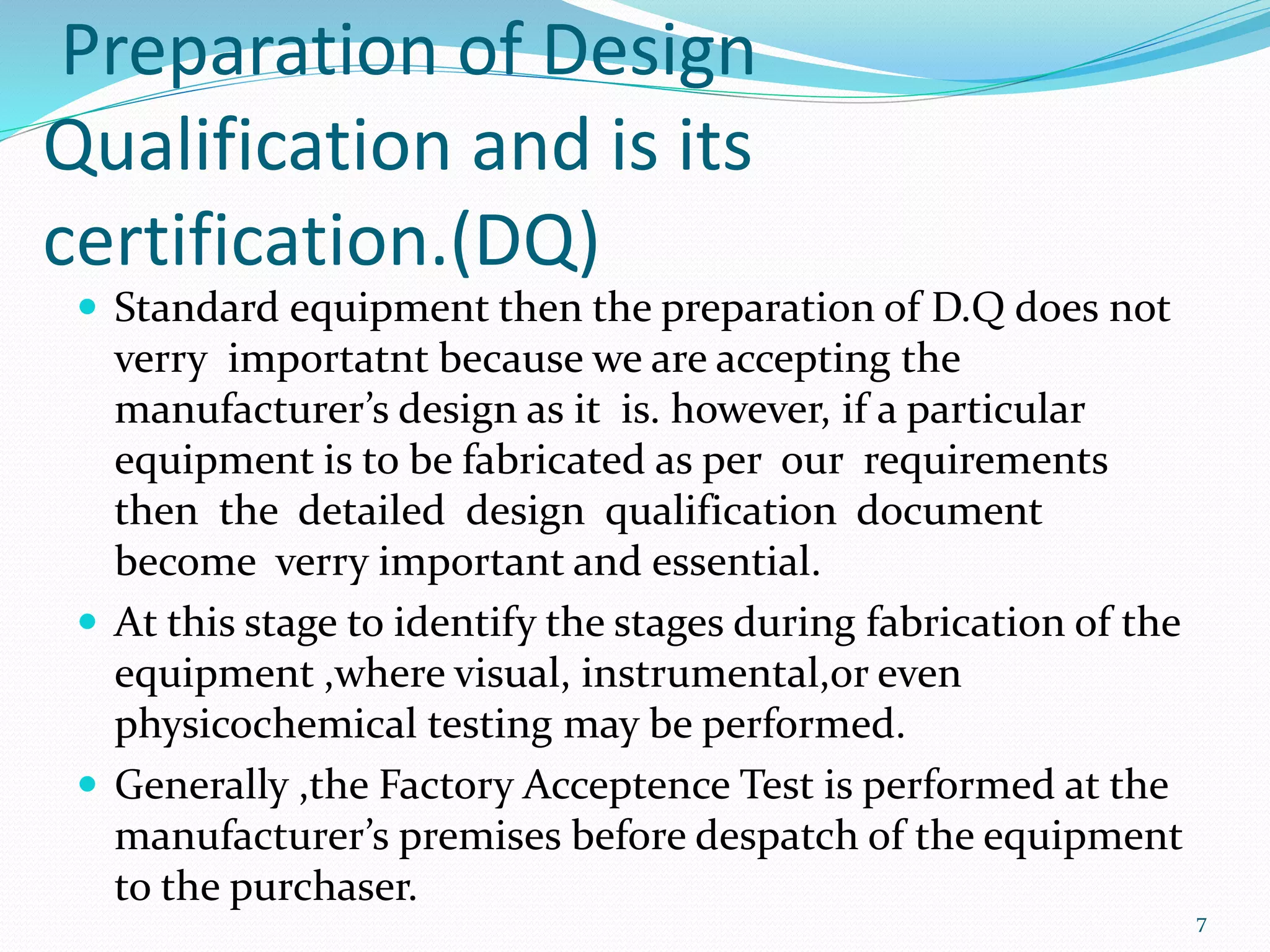 Preparation of Design
Qualification and is its
certification.(DQ)
 Standard equipment then the preparation of D.Q does not
verry importatnt because we are accepting the
manufacturer’s design as it is. however, if a particular
equipment is to be fabricated as per our requirements
then the detailed design qualification document
become verry important and essential.
 At this stage to identify the stages during fabrication of the
equipment ,where visual, instrumental,or even
physicochemical testing may be performed.
 Generally ,the Factory Acceptence Test is performed at the
manufacturer’s premises before despatch of the equipment
to the purchaser.
7
 