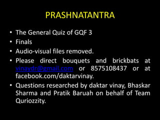 PRASHNATANTRA
• The General Quiz of GQF 3
• Finals
• Audio-visual files removed.
• Please direct bouquets and brickbats at
vinaydr@gmail.com or 8575108437 or at
facebook.com/daktarvinay.
• Questions researched by daktar vinay, Bhaskar
Sharma and Pratik Baruah on behalf of Team
Quriozzity.
 