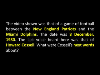 The video shown was that of a game of football
between the New England Patriots and the
Miami Dolphins. The date was 8 December,
1980. The last voice heard here was that of
Howard Cossell. What were Cossell’s next words
about?
 