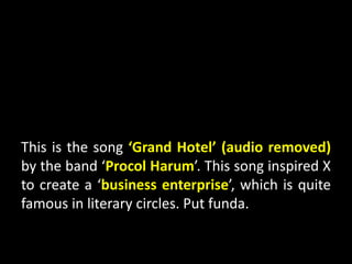 This is the song ‘Grand Hotel’ (audio removed)
by the band ‘Procol Harum’. This song inspired X
to create a ‘business enterprise’, which is quite
famous in literary circles. Put funda.
 