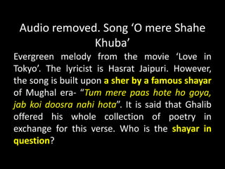 Audio removed. Song ‘O mere Shahe
Khuba’
Evergreen melody from the movie ‘Love in
Tokyo’. The lyricist is Hasrat Jaipuri. However,
the song is built upon a sher by a famous shayar
of Mughal era- “Tum mere paas hote ho goya,
jab koi doosra nahi hota”. It is said that Ghalib
offered his whole collection of poetry in
exchange for this verse. Who is the shayar in
question?
 