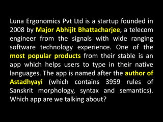 Luna Ergonomics Pvt Ltd is a startup founded in
2008 by Major Abhijit Bhattacharjee, a telecom
engineer from the signals with wide ranging
software technology experience. One of the
most popular products from their stable is an
app which helps users to type in their native
languages. The app is named after the author of
Astadhyayi (which contains 3959 rules of
Sanskrit morphology, syntax and semantics).
Which app are we talking about?
 