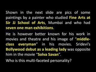 Shown in the next slide are pics of some
paintings by a painter who studied Fine Arts at
Sir JJ School of Arts, Mumbai and who had
seven one man exhibitions.
He is however better known for his work in
movies and theatre and his image of “middle-
class everyman” in his movies. Sridevi’s
Bollywood debut as a leading lady was opposite
him in the movie “Solva Savan”.
Who is this multi-faceted personality?
 