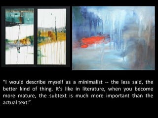 “I would describe myself as a minimalist -- the less said, the
better kind of thing. It's like in literature, when you become
more mature, the subtext is much more important than the
actual text.”
 
