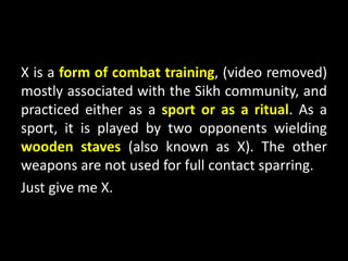X is a form of combat training, (video removed)
mostly associated with the Sikh community, and
practiced either as a sport or as a ritual. As a
sport, it is played by two opponents wielding
wooden staves (also known as X). The other
weapons are not used for full contact sparring.
Just give me X.
 