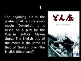 1
The adjoining pic is the
poster of Akira Kurasawa’s
movie ‘Donzoko’. It is
based on a play by the
Russian author Maxim
Gorky. The English title of
the movie is the same as
that of Gorky’s play. The
English title please?
 