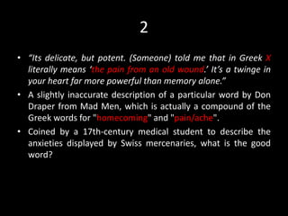 2
• “Its delicate, but potent. (Someone) told me that in Greek X
literally means ‘the pain from an old wound.’ It’s a twinge in
your heart far more powerful than memory alone.”
• A slightly inaccurate description of a particular word by Don
Draper from Mad Men, which is actually a compound of the
Greek words for "homecoming" and "pain/ache".
• Coined by a 17th-century medical student to describe the
anxieties displayed by Swiss mercenaries, what is the good
word?
 