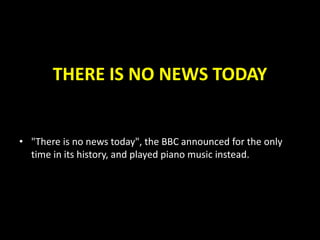 THERE IS NO NEWS TODAY
• "There is no news today", the BBC announced for the only
time in its history, and played piano music instead.
 