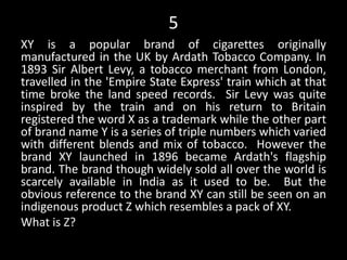 5
XY is a popular brand of cigarettes originally
manufactured in the UK by Ardath Tobacco Company. In
1893 Sir Albert Levy, a tobacco merchant from London,
travelled in the 'Empire State Express' train which at that
time broke the land speed records. Sir Levy was quite
inspired by the train and on his return to Britain
registered the word X as a trademark while the other part
of brand name Y is a series of triple numbers which varied
with different blends and mix of tobacco. However the
brand XY launched in 1896 became Ardath's flagship
brand. The brand though widely sold all over the world is
scarcely available in India as it used to be. But the
obvious reference to the brand XY can still be seen on an
indigenous product Z which resembles a pack of XY.
What is Z?
 