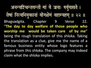 Bhagvadgita. Chapter 9 Verse 22.
“The day to day welfare of those people who
worship me would be taken care of by me”
being the rough translation of this shloka. Taking
the translation as a clue, give me the name of a
famous business entity whose logo features a
phrase from this shloka. The company may indeed
claim what the shloka implies.
 