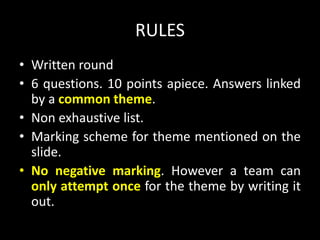 RULES
• Written round
• 6 questions. 10 points apiece. Answers linked
by a common theme.
• Non exhaustive list.
• Marking scheme for theme mentioned on the
slide.
• No negative marking. However a team can
only attempt once for the theme by writing it
out.
 