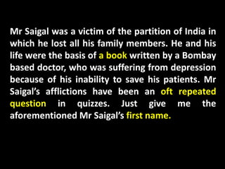 Mr Saigal was a victim of the partition of India in
which he lost all his family members. He and his
life were the basis of a book written by a Bombay
based doctor, who was suffering from depression
because of his inability to save his patients. Mr
Saigal’s afflictions have been an oft repeated
question in quizzes. Just give me the
aforementioned Mr Saigal’s first name.
 