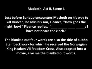 Macbeth. Act II, Scene I.
Just before Banquo encounters Macbeth on his way to
kill Duncan, he asks his son, Fleance, "How goes the
night, boy?" Fleance replies, “___ _____ ____ _____; I
have not heard the clock.”
The blanked out four words are also the title of a John
Steinbeck work for which he received the Norwegian
King Haakon VII Freedom Cross. Also adapted into a
movie, give me the blanked out words.
 