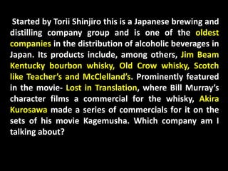 Started by Torii Shinjiro this is a Japanese brewing and
distilling company group and is one of the oldest
companies in the distribution of alcoholic beverages in
Japan. Its products include, among others, Jim Beam
Kentucky bourbon whisky, Old Crow whisky, Scotch
like Teacher’s and McClelland’s. Prominently featured
in the movie- Lost in Translation, where Bill Murray’s
character films a commercial for the whisky, Akira
Kurosawa made a series of commercials for it on the
sets of his movie Kagemusha. Which company am I
talking about?
 