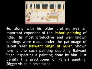 He, along with his older brother, was an
important exponent of the Pahari painting of
India. His most productive and well known
paintings were made under the patronage of
Rajput ruler Balwant Singh of Guler. Shown
here is one such painting depicting Balwant
Singh inspecting a painting done by him. Just
identify this practitioner of Pahari painting.
(Bigger visual in next slide)
 
