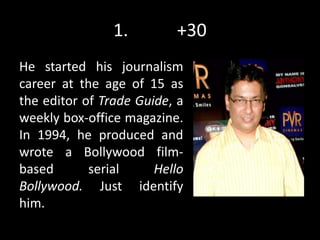 1. +30
He started his journalism
career at the age of 15 as
the editor of Trade Guide, a
weekly box-office magazine.
In 1994, he produced and
wrote a Bollywood film-
based serial Hello
Bollywood. Just identify
him.
 