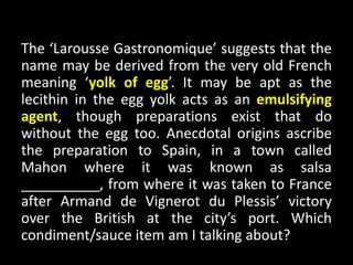 The ‘Larousse Gastronomique’ suggests that the
name may be derived from the very old French
meaning ‘yolk of egg’. It may be apt as the
lecithin in the egg yolk acts as an emulsifying
agent, though preparations exist that do
without the egg too. Anecdotal origins ascribe
the preparation to Spain, in a town called
Mahon where it was known as salsa
__________, from where it was taken to France
after Armand de Vignerot du Plessis’ victory
over the British at the city’s port. Which
condiment/sauce item am I talking about?
 