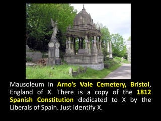 Mausoleum in Arno’s Vale Cemetery, Bristol,
England of X. There is a copy of the 1812
Spanish Constitution dedicated to X by the
Liberals of Spain. Just identify X.
 