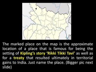 The marked place on the map is the approximate
location of a place that is famous for being the
setting of Kipling’s story ‘Rikki Tikki Tavi’ as well as
for a treaty that resulted ultimately in territorial
gains to India. Just name the place. (Bigger pic next
slide)
 