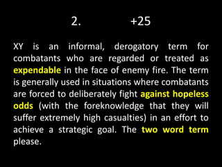 2. +25
XY is an informal, derogatory term for
combatants who are regarded or treated as
expendable in the face of enemy fire. The term
is generally used in situations where combatants
are forced to deliberately fight against hopeless
odds (with the foreknowledge that they will
suffer extremely high casualties) in an effort to
achieve a strategic goal. The two word term
please.
 