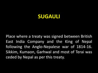 SUGAULI
Place where a treaty was signed between British
East India Company and the King of Nepal
following the Anglo-Nepalese war of 1814-16.
Sikkim, Kumaon, Garhwal and most of Terai was
ceded by Nepal as per this treaty.
 