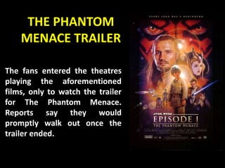 THE PHANTOM
MENACE TRAILER
The fans entered the theatres
playing the aforementioned
films, only to watch the trailer
for The Phantom Menace.
Reports say they would
promptly walk out once the
trailer ended.
 