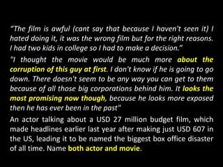 “The film is awful (cant say that because I haven't seen it) I
hated doing it, it was the wrong film but for the right reasons.
I had two kids in college so I had to make a decision.”
"I thought the movie would be much more about the
corruption of this guy at first. I don't know if he is going to go
down. There doesn't seem to be any way you can get to them
because of all those big corporations behind him. It looks the
most promising now though, because he looks more exposed
then he has ever been in the past"
An actor talking about a USD 27 million budget film, which
made headlines earlier last year after making just USD 607 in
the US, leading it to be named the biggest box office disaster
of all time. Name both actor and movie.
 