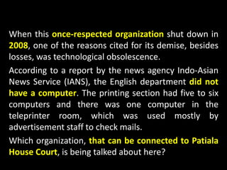 When this once-respected organization shut down in
2008, one of the reasons cited for its demise, besides
losses, was technological obsolescence.
According to a report by the news agency Indo-Asian
News Service (IANS), the English department did not
have a computer. The printing section had five to six
computers and there was one computer in the
teleprinter room, which was used mostly by
advertisement staff to check mails.
Which organization, that can be connected to Patiala
House Court, is being talked about here?
 