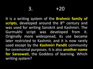 3. +20
It is a writing system of the Brahmic family of
scripts, developed around the 8th century and
was used for writing Sanskrit and Kashmiri. The
Gurmukhi script was developed from it.
Originally more widespread, its use became
later restricted to Kashmir, and it is now rarely
used except by the Kashmiri Pandit community
for ceremonial purposes. It is also another name
for Saraswati, the Goddess of learning. Which
writing system?
 