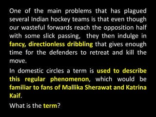One of the main problems that has plagued
several Indian hockey teams is that even though
our wasteful forwards reach the opposition half
with some slick passing, they then indulge in
fancy, directionless dribbling that gives enough
time for the defenders to retreat and kill the
move.
In domestic circles a term is used to describe
this regular phenomenon, which would be
familiar to fans of Mallika Sherawat and Katrina
Kaif.
What is the term?
 