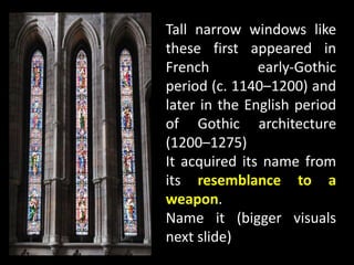 Tall narrow windows like
these first appeared in
French early-Gothic
period (c. 1140–1200) and
later in the English period
of Gothic architecture
(1200–1275)
It acquired its name from
its resemblance to a
weapon.
Name it (bigger visuals
next slide)
 