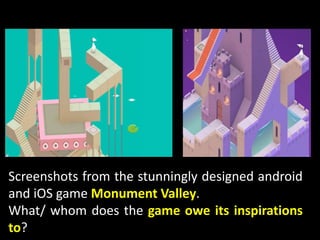 Screenshots from the stunningly designed android
and iOS game Monument Valley.
What/ whom does the game owe its inspirations
to?
 
