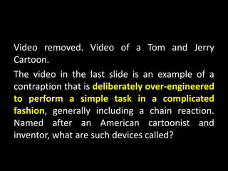 Video removed. Video of a Tom and Jerry
Cartoon.
The video in the last slide is an example of a
contraption that is deliberately over-engineered
to perform a simple task in a complicated
fashion, generally including a chain reaction.
Named after an American cartoonist and
inventor, what are such devices called?
 