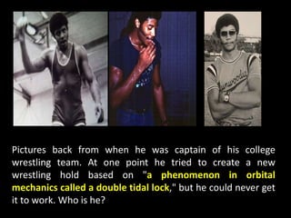 Pictures back from when he was captain of his college
wrestling team. At one point he tried to create a new
wrestling hold based on "a phenomenon in orbital
mechanics called a double tidal lock," but he could never get
it to work. Who is he?
 