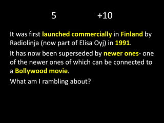 5 +10
It was first launched commercially in Finland by
Radiolinja (now part of Elisa Oyj) in 1991.
It has now been superseded by newer ones- one
of the newer ones of which can be connected to
a Bollywood movie.
What am I rambling about?
 