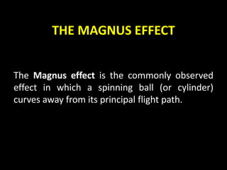 THE MAGNUS EFFECT
The Magnus effect is the commonly observed
effect in which a spinning ball (or cylinder)
curves away from its principal flight path.
 