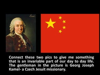 Connect these two pics to give me something
that is an invariable part of our day to day life.
The gentleman in the picture is Georg Joseph
Kamel- a Czech Jesuit missionary.
 