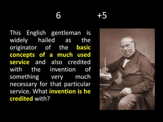 6 +5
This English gentleman is
widely hailed as the
originator of the basic
concepts of a much used
service and also credited
with the invention of
something very much
necessary for that particular
service. What invention is he
credited with?
 