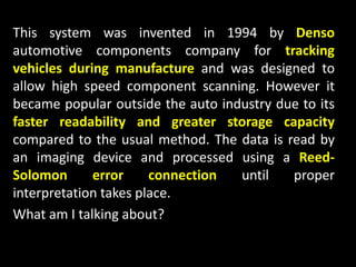 This system was invented in 1994 by Denso
automotive components company for tracking
vehicles during manufacture and was designed to
allow high speed component scanning. However it
became popular outside the auto industry due to its
faster readability and greater storage capacity
compared to the usual method. The data is read by
an imaging device and processed using a Reed-
Solomon error connection until proper
interpretation takes place.
What am I talking about?
 