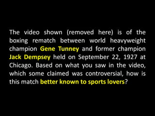 The video shown (removed here) is of the
boxing rematch between world heavyweight
champion Gene Tunney and former champion
Jack Dempsey held on September 22, 1927 at
Chicago. Based on what you saw in the video,
which some claimed was controversial, how is
this match better known to sports lovers?
 