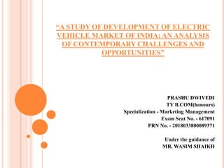“A STUDY OF DEVELOPMENT OF ELECTRIC
VEHICLE MARKET OF INDIA: AN ANALYSIS
OF CONTEMPORARY CHALLENGES AND
OPPORTUNITIES”
PRASHU DWIVEDI
TY B.COM(honours)
Specialization - Marketing Management
Exam Seat No. - 617091
PRN No. - 2018033800089371
Under the guidance of
MR. WASIM SHAIKH
 