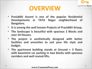OVERVIEW
• Prasiddhi Ascent is one of the popular Residential
  Developments in TATA Nagar neighborhood of
  Bangalore.
• It is among the well known Projects of Prasiddhi Group.
• The landscape is beautiful with spacious 2 Blocks and
  over 24 Houses.
• The project is aesthetically designed with better
  facilities and amenities to suit your life style and
  budget.
• The apartment building stands at Ground + 3 floors
  with basement car parking in two blocks with spacious
  corridors and well routed lifts.


                  www.CommonFloor.com
 